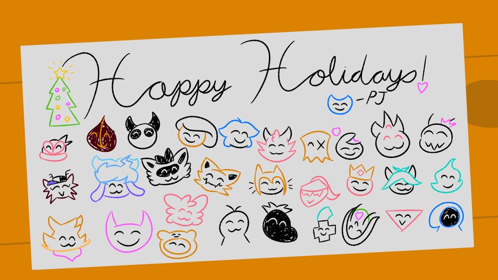 A holiday card that has drawings of PJ's friends. In order from left to right going down: CheesiMoon, Chaotune, Abbytorade, Trianull, Milkshake_Dev, PepperFox, Toxlovesyou, Lolmazter (General), Yoshi_Chimera, Wintar, Zik, MagePumpkin, Mudkiz, DesaKobold, Abi, Vegarbo, Nautillo, Mulfok, GustyGhost, Isarl, Dan Mongoose, Jericho, PixelClip (JacazzaJade), Hobotam, Komrade Baguette, Failpositive, Kabutroid, TrizG, and Elmore the Magician.