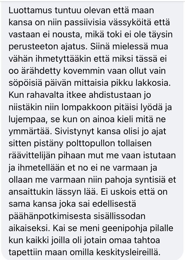 Luottamus tuntuu olevan että maan kansa on niin passiivisia vässyköitä että vastaan ei nousta, mikä toki ei ole täysin perusteeton ajatus. Siinä mielessä mua vähän ihmetyttääkin että miksi tässä ei oo ärähdetty kovemmin vaan ollut vain söpöisiä päivän mittaisia pikku lakkosia. Kun rahavalta itkee ahdistustaan jo niistäkin niin lompakkoon pitäisi lyödä ja lujempaa, se kun on ainoa kieli mitä ne ymmärtää. Sivistynyt kansa olisi jo ajat sitten pistäny polttopullon tollaisen räävittelijän pihaan mut me vaan istutaan ja ihmetellään et no ei ne varmaan ja ollaan me varmaan niin pahoja syntisiä et ansaittukin lässyn lää. Ei uskois että on sama kansa joka sai edellisestä päähänpotkimisesta sisällissodan aikaiseksi. Kai se meni geenipohja pilalle kun kaikki joilla oli jotain omaa tahtoa tapettiin maan omilla keskitysleireillä.