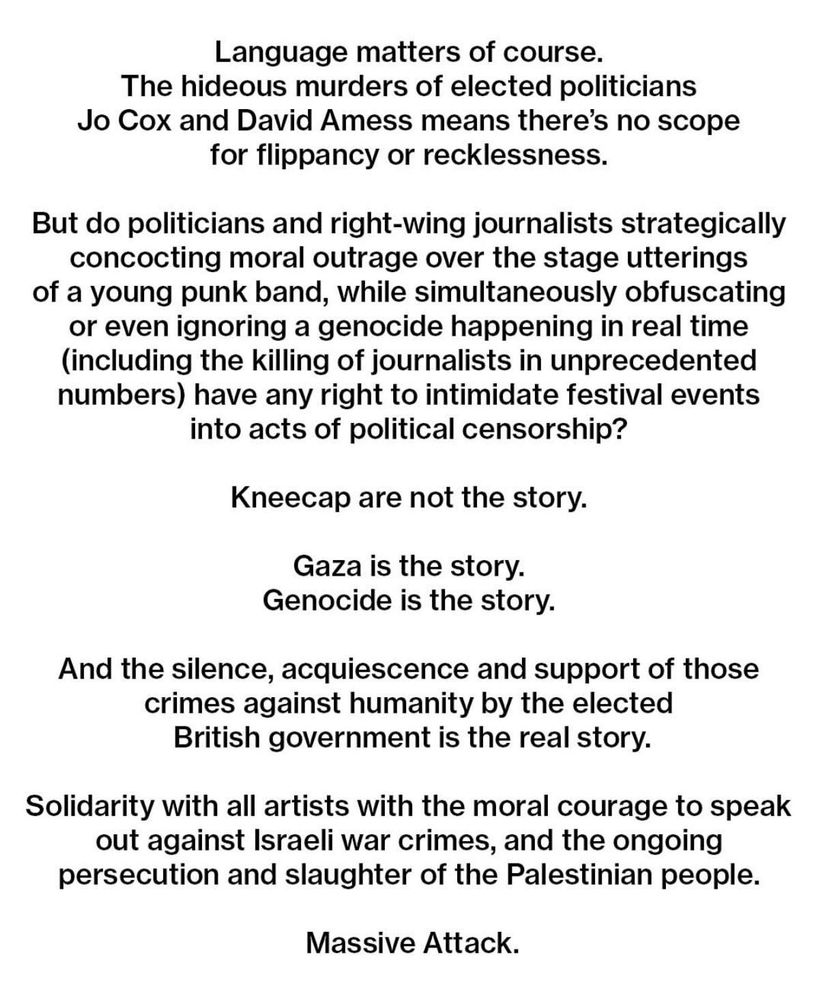 Language matters of course.
The hideous murders of elected politicians
Jo Cox and David Amess means there's no scope for flippancy or recklessness.
But do politicians and right-wing journalists strategically concocting moral outrage over the stage utterings of a young punk band, while simultaneously obfuscating or even ignoring a genocide happening in real time (including the killing of journalists in unprecedented numbers) have any right to intimidate festival events into acts of political censorship?
Kneecap are not the story.
Gaza is the story.
Genocide is the story.
And the silence, acquiescence and support of those crimes against humanity by the elected British government is the real story.
Solidarity with all artists with the moral courage to speak out against Israeli war crimes, and the ongoing persecution and slaughter of the Palestinian people.
Massive Attack.