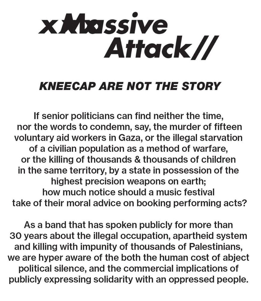 Massive
Attack//
KNEECAP ARE NOT THE STORY
If senior politicians can find neither the time, nor the words to condemn, say, the murder of fifteen voluntary aid workers in Gaza, or the illegal starvation of a civilian population as a method of warfare, or the killing of thousands & thousands of children in the same territory, by a state in possession of the highest precision weapons on earth; how much notice should a music festival
take of their moral advice on booking performing acts?
As a band that has spoken publicly for more than 30 years about the illegal occupation, apartheid system and killing with impunity of thousands of Palestinians, we are hyper aware of the both the human cost of abject political silence, and the commercial implications of publicly expressing solidarity with an oppressed people.