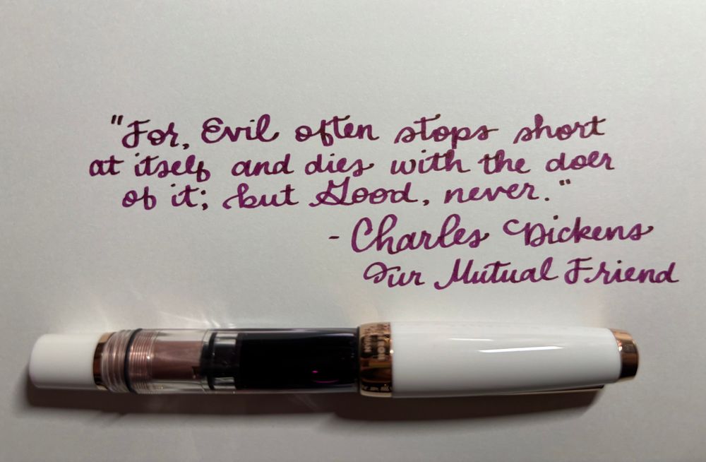 “For, Evil often stops short at itself and dies with the does of it; but Good, never.” -Charles Dickens Our Mutual Friend written in garnet ink with a white rose gold TWSBI mini fountain pen below the quote