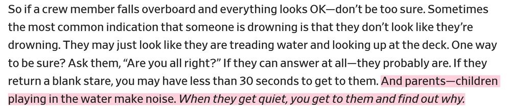 So if a crew member falls overboard and everything looks OK—don’t be too sure. Sometimes the most common indication that someone is drowning is that they don’t look like they’re drowning. They may just look like they are treading water and looking up at the deck. One way to be sure? Ask them, “Are you all right?” If they can answer at all—they probably are. If they return a blank stare, you may have less than 30 seconds to get to them. And parents—children playing in the water make noise. When they get quiet, you get to them and find out why.
