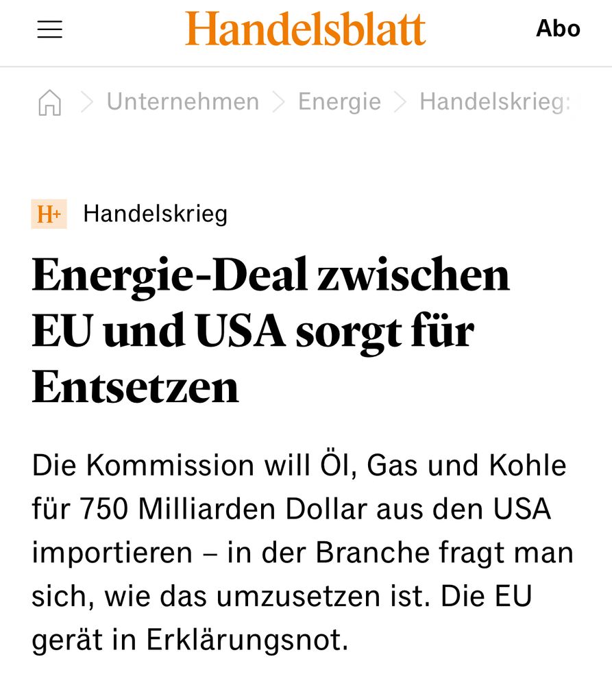 Handelsblatt. “ Handelskrieg
Energie-Deal zwischen EU und USA sorgt für Entsetzen
Die Kommission will Öl, Gas und Kohle für 750 Milliarden Dollar aus den USA importieren – in der Branche fragt man sich, wie das umzusetzen ist. Die EU gerät in Erklärungsnot.”