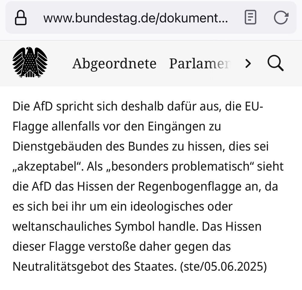 Die AfD spricht sich deshalb dafür aus, die EU-Flagge allenfalls vor den Eingängen zu Dienstgebäuden des Bundes zu hissen, dies sei „akzeptabel“. Als „besonders problematisch“ sieht die AfD das Hissen der Regenbogenflagge an, da es sich bei ihr um ein ideologisches oder weltanschauliches Symbol handle. Das Hissen dieser Flagge verstoße daher gegen das Neutralitätsgebot des Staates. (ste/05.06.2025)