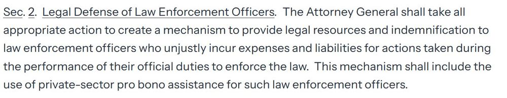 Sec. 2.  Legal Defense of Law Enforcement Officers.  The Attorney General shall take all appropriate action to create a mechanism to provide legal resources and indemnification to law enforcement officers who unjustly incur expenses and liabilities for actions taken during the performance of their official duties to enforce the law.  This mechanism shall include the use of private-sector pro bono assistance for such law enforcement officers.
