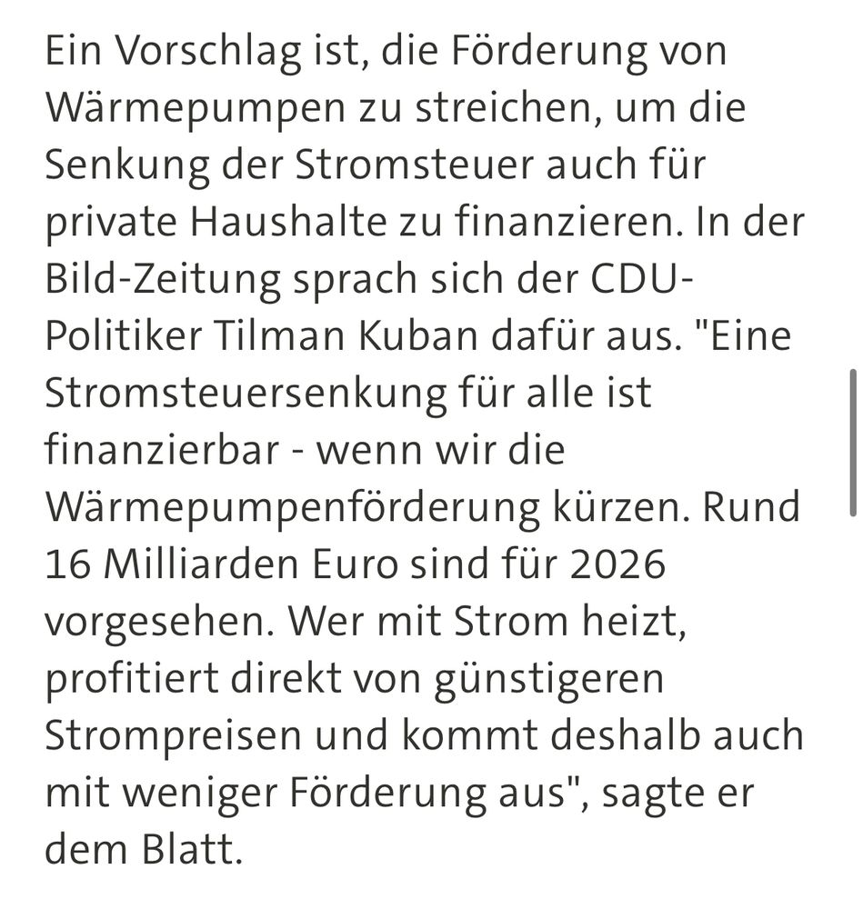 Ein Vorschlag ist, die Förderung von Wärmepumpen zu streichen, um die Senkung der Stromsteuer auch für private Haushalte zu finanzieren. In der Bild-Zeitung sprach sich der CDU-Politiker Tilman Kuban dafür aus. "Eine Stromsteuersenkung für alle ist finanzierbar - wenn wir die Wärmepumpenförderung kürzen. Rund 16 Milliarden Euro sind für 2026 vorgesehen. Wer mit Strom heizt, profitiert direkt von günstigeren Strompreisen und kommt deshalb auch mit weniger Förderung aus", sagte er dem Blatt.
