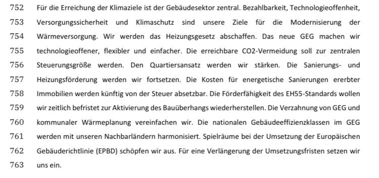 752 Fr die Erreichung der Klimaziele ist der Gebaudesektor zentral. Bezahlbarkeit, Technologieoffenheit,
753 Versorgungssicherheit und Kiimaschutz sind unsere Ziele fir die Modernisierung der
754  Warmeversorgung. Wir werden das Heizungsgesetz abschaffen. Das neue GEG machen wir
755 technologieoffener, flexibler und einfacher. Die erreichbare CO2-Vermeidung soll zur zentralen
756  SteuerungsgroRe werden. Den Quartiersansatz werden wir stirken. Die Sanierungs- und
757 Heizungsforderung werden wir fortsetzen. Die Kosten fir energetische Sanierungen ererbter
758 Immobilien werden kinftig von der Steuer absetzbar. Die Forderfahigkeit des EHSS-Standards wollen
759 wir zeitlich befristet zur Aktivierung des Bauiiberhangs wiederherstellen. Die Verzahnung von GEG und
760  kommunaler Warmeplanung vereinfachen wir. Die nationalen Gebaudeeffizienzklassen im GEG
761 werden mit unseren Nachbarlandern harmonisiert. Spielrsume bei der Umsetzung der Europaischen
762  Gebauderichtlinie (EPBD) schopfen wir aus. Fir eine Verlangerung der Umsetzungsfristen setzen wir
763 uns ein.