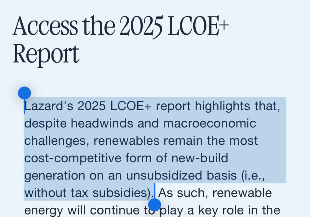 LazardReport 2025: Lazard's 2025 LCOE+ report highlights that, despite headwinds and macroeconomic challenges, renewables remain the most cost-competitive form of new-build generation on an unsubsidized basis (i.e., without tax subsidies). As such, renewable energy will continue to play a key role in the buildout of new power generation in the U.S. This is particularly true in the current high power demand environment, where renewables stand out as both the lowest-cost and quickest-to-deploy generation resource. 