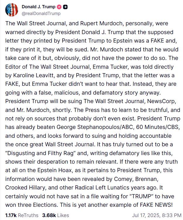 Donald J. Trump 0 @
@realDonald Trump
The Wall Street Journal, and Rupert Murdoch, personally, were warned directly by President Donald J. Trump that the supposed letter they printed by President Trump to Epstein was a FAKE and, if they print it, they will be sued. Mr. Murdoch stated that he would take care of it but, obviously, did not have the power to do so. The Editor of The Wall Street Journal, Emma Tucker, was told directly by Karoline Leavitt, and by President Trump, that the letter was a FAKE, but Emma Tucker didn't want to hear that. Instead, they are going with a false, malicious, and defamatory story anyway.
President Trump will be suing The Wall Street Journal, NewsCorp, and Mr. Murdoch, shortly. The Press has to learn to be truthful, and not rely on sources that probably don't even exist. President Trump has already beaten George Stephanopoulos/ABC, 60 Minutes/CBS, and others, and looks forward to suing and holding accountable the once great Wall Street Journal. It has tru