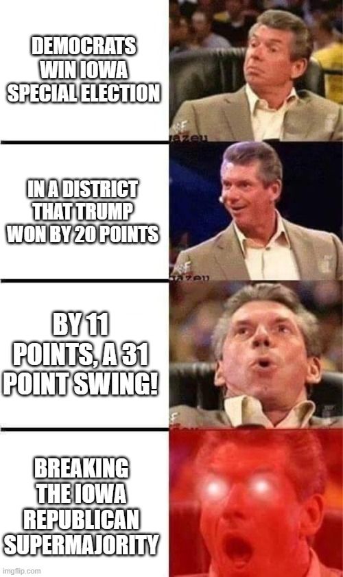 The Vince McMahon Meme, where Vince gets happier and happier. Panel 1: Democrats win Iowa special Election Panel 2: In a district that trump won by 20 points Panel 3: by 11 points, a 31 point swing! Panel 4: Breaking the Iowa republican supermajority