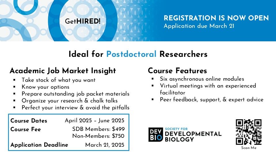 GetHIRED! REGISTRATION IS NOW OPEN - Application due March 21
Ideal for Postdoctoral Researchers
Academic Job Market Insight
-Take stock of what you want
-Know your options
-Prepare outstanding job packet materials
-Organize your research & chalk talks
-Perfect your interview & avoid the pitfalls
Course Features
-Six asynchronous online modules 
-Virtual meetings with an experienced facilitator
-Peer feedback, support, & expert advice
Course Dates: April 2025 – June 2025
Course Fee: SDB Members: $499; Non-Members: $750
Application Deadline: March 21, 2025
Society for Developmental Biology logo
QR Code for GetHIRED! website
