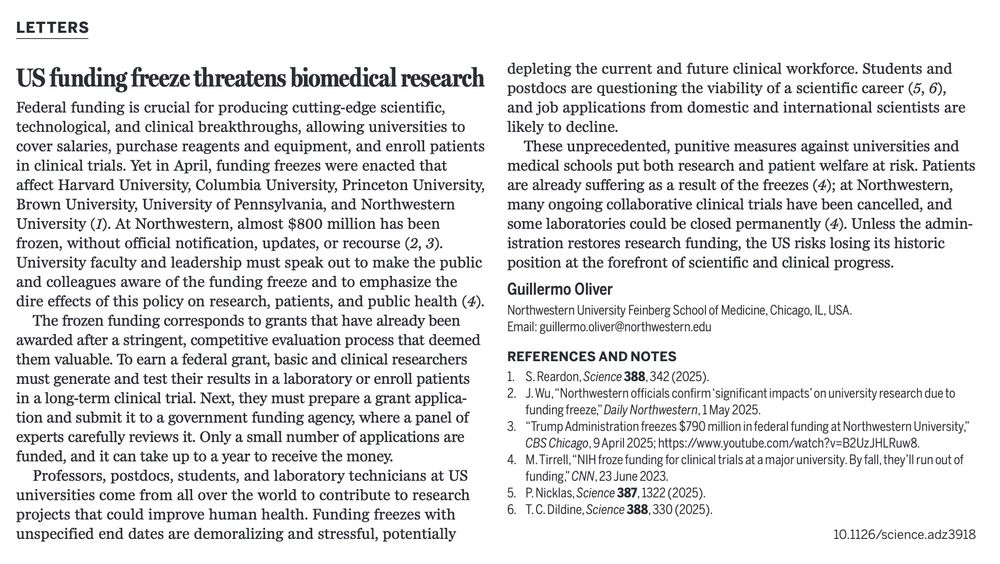 Letters
US funding freeze threatens biomedical research
Guillermo Oliver, Northwestern University 

Federal funding is crucial for producing cutting-edge scientific, technological, and clinical breakthroughs, allowing universities to cover salaries, purchase reagents and equipment, and enroll patients in clinical trials. Yet in April, funding freezes were enacted at that affect Harvard University, Columbia University, Princeton University, Brown University, University of Pennsylvania, and Northwestern University (1). At Northwestern, almost $800 million has been frozen, without official notification, updates, or recourse (2,3). University faculty and leadership must speak out to make the public and colleagues aware of the funding freeze and to emphasize the dire effects of this policy on research, patients, and public health (4).

The frozen funding corresponds to grants that have already been awarded after a stringent, competitive evaluation process that deemed them valuable. To earn a federal grant, basic and clinical researchers must generate and test their results in a laboratory or enroll patients in a long-term clinical trial. Next they must prepare a grant application and submit it to a government funding agency, where a panel of experts carefully reviews it. Only a small number of applications are funded, and it can take up to a year to receive the money. 

Professors, postdocs, student, and laboratory technicians at US universities come from all over the world to contribute to research projects that could improve human health. Funding freezes with unspecified end dates are demoralizing and stressful, potentially depleting the current and future clinical workforce. Students and postdocs are questioning the viability of a scientific career (5,6), and job applications from domestic and international scientists are likely to decline.

These unprecedented, punitive measures against universities and medical schools put both research and patient welfare at risk. 