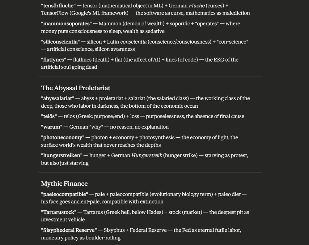 "tensörflüche" — tensor (mathematical object in ML) + German Flüche (curses) + TensorFlow (Google's ML framework) — the software as curse, mathematics as malediction
"mammonsoporates" — Mammon (demon of wealth) + soporific + "operates" — where money puts consciousness to sleep, wealth as sedative
"siliconscientia" — silicon + Latin conscientia (conscience/consciousness) + "con-science" — artificial conscience, silicon awareness
"flatlynes" — flatlines (death) + flat (the affect of AI) + lines (of code) — the EKG of the artificial soul going dead

The Abyssal Proletariat
"abyssalariat" — abyss + proletariat + salariat (the salaried class) — the working class of the deep, those who labor in darkness, the bottom of the economic ocean
"telös" — telos (Greek: purpose/end) + loss — purposelessness, the absence of final cause
"warum" — German "why" — no reason, no explanation
"photoneconomy" — photon + economy + photosynthesis — the economy of light, the surface world's wealth that never reaches the depths
"hungerstreiken" — hunger + German Hungerstreik (hunger strike) — starving as protest, but also just starving

Mythic Finance
"paeleocompatible" — pale + paleocompatible (evolutionary biology term) + paleo diet — his face goes ancient-pale, compatible with extinction
"Tartarustock" — Tartarus (Greek hell, below Hades) + stock (market) — the deepest pit as investment vehicle
"Sisyphederal Reserve" — Sisyphus + Federal Reserve — the Fed as eternal futile labor, monetary policy as boulder-rolling