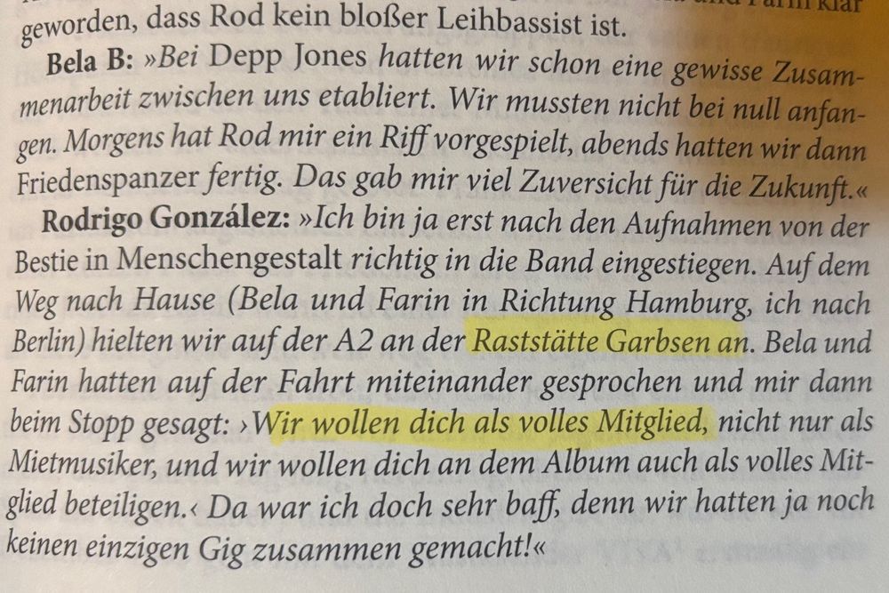Auszug aus einer Buchseite über die Ärzte:

geworden, dass Rod kein bloßer Leihbassist ist.
aLll Klar
Bela B: »Bei Depp Jones hatten wir schon eine gewisse Zusammenarbeit zwischen uns etabliert. Wir mussten nicht bei null anfan-gen. Morgens hat Rod mir ein Riff vorgespielt, abends hatten wir dann Friedenspanzer fertig. Das gab mir viel Zuversicht für die Zukunft.« Rodrigo González: »Ich bin ja erst nach den Aufnahmen von der Bestie in Menschengestalt richtig in die Band eingestiegen. Auf dem Weg nach Hause (Bela und Farin in Richtung Hamburg, ich nach Berlin) hielten wir auf der A2 an der Raststätte Garbsen an. Bela und Farin hatten auf der Fahrt miteinander gesprochen und mir dann beim Stopp gesagt: ›Wir wollen dich als volles Mitglied, nicht nur als Mietmusiker, und wir wollen dich an dem Album auch als volles Mitglied beteiligen.‹ Da war ich doch sehr baff, denn wir hatten ja noch keinen einzigen Gig zusammen gemacht!«