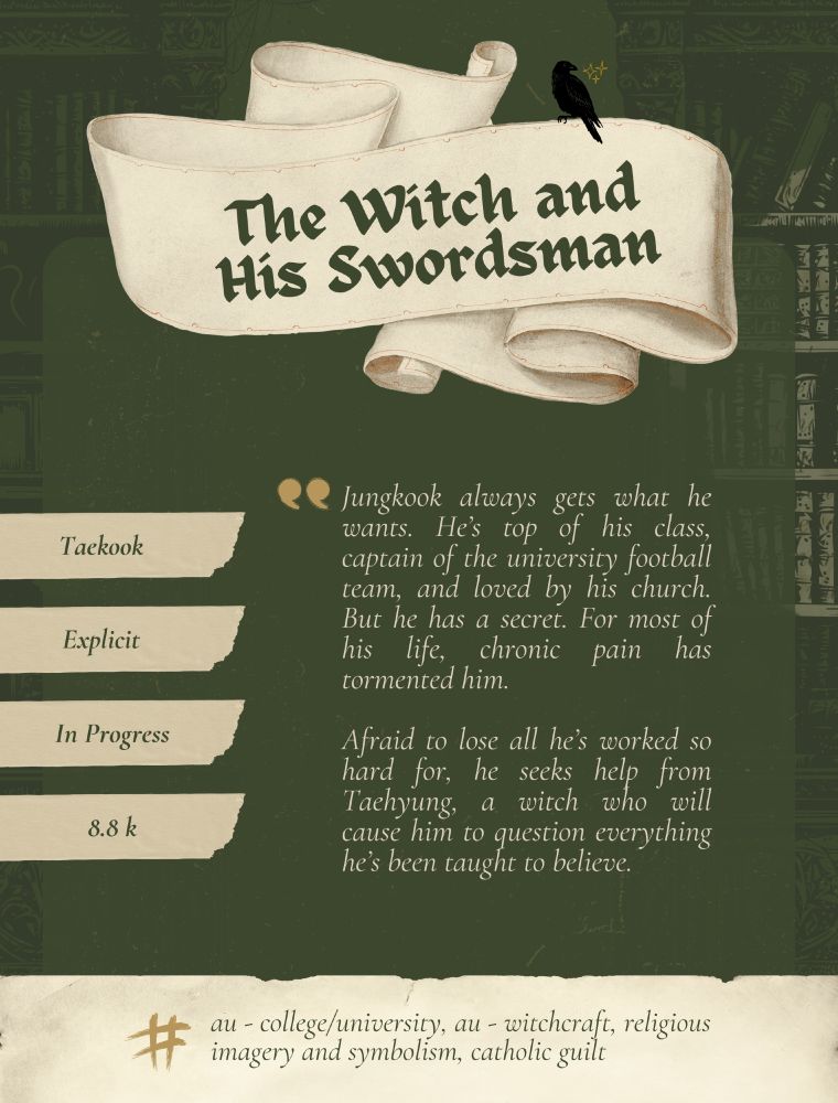 A dark olive green background with a beige banner in the top middle that says, "The Witch and His Swordsman"

Below that is the summary - Jungkook always gets what he wants. He’s top of his class, captain of the university football team, and loved by his church. But he has a secret. For most of his life, chronic pain has tormented him. 

Afraid to lose all he’s worked so hard for, he seeks help from Taehyung, a witch who will cause him to question everything he’s been taught to believe.

On the left there are tiny pieces of old paper lined up. From top to the bottom piece they say, "Taekook; Explicit; In Progres; 8.8 k"

The bottom of the graphic is entirely a torn piece of old paper that says, "#au - college/university, au - witchcraft, religious imagery and symbolism, catholic guilt"