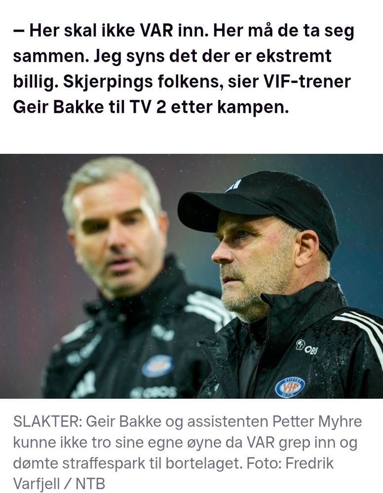 Her skal ikke VAR inn. Her må de ta seg sammen. Jeg syns det der er ekstremt billig. Skjerpings folkens, sier VIF-trener Geir Bakke til TV 2 etter kampen.