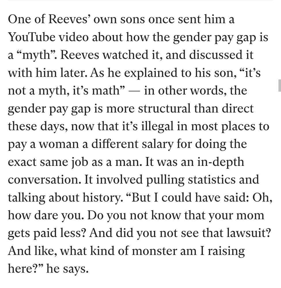 One of Reeves' own sons once sent him a YouTube video about how the gender pay gap is a "myth". Reeves watched it, and discussed it with him later. As he explained to his son, "it's not a myth, it's math"

in other words, the gender pay gap is more structural than direct these days, now that it's illegal in most places to pay a woman a different salary for doing the exact same job as a man.

It was an in-depth conversation. It involved pulling statistics and talking about history.

"But I could have said: Oh, how dare you. Do you not know that your mom gets paid less? And did you not see that lawsuit? And like, what kind of monster am I raising here?" he says.

https://www.the-independent.com/life-style/health-and-families/toxic-masculinity-raising-boys-vs-girls-b2770944.html
