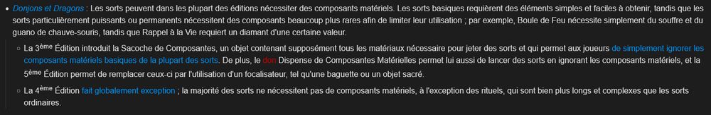 Donjons et Dragons : Les sorts peuvent dans les plupart des éditions nécessiter des composants matériels. Les sorts basiques requièrent des éléments simples et faciles à obtenir, tandis que les sorts particulièrement puissants ou permanents nécessitent des composants beaucoup plus rares afin de limiter leur utilisation ; par exemple, Boule de Feu nécessite simplement du souffre et du guano de chauve-souris, tandis que Rappel à la Vie requiert un diamant d'une certaine valeur.
- La 3ème Édition introduit la Sacoche de Composantes, un objet contenant supposément tous les matériaux nécessaire pour jeter des sorts et qui permet aux joueurs de simplement ignorer les composants matériels basiques de la plupart des sorts. De plus, le don Dispense de Composantes Matérielles permet lui aussi de lancer des sorts en ignorant les composants matériels, et la 5ème Édition permet de remplacer ceux-ci par l'utilisation d'un focalisateur, tel qu'une baguette ou un objet sacré.
- La 4ème Édition fait globalement exception ; la majorité des sorts ne nécessitent pas de composants matériels, à l'exception des rituels, qui sont bien plus longs et complexes que les sorts ordinaires.