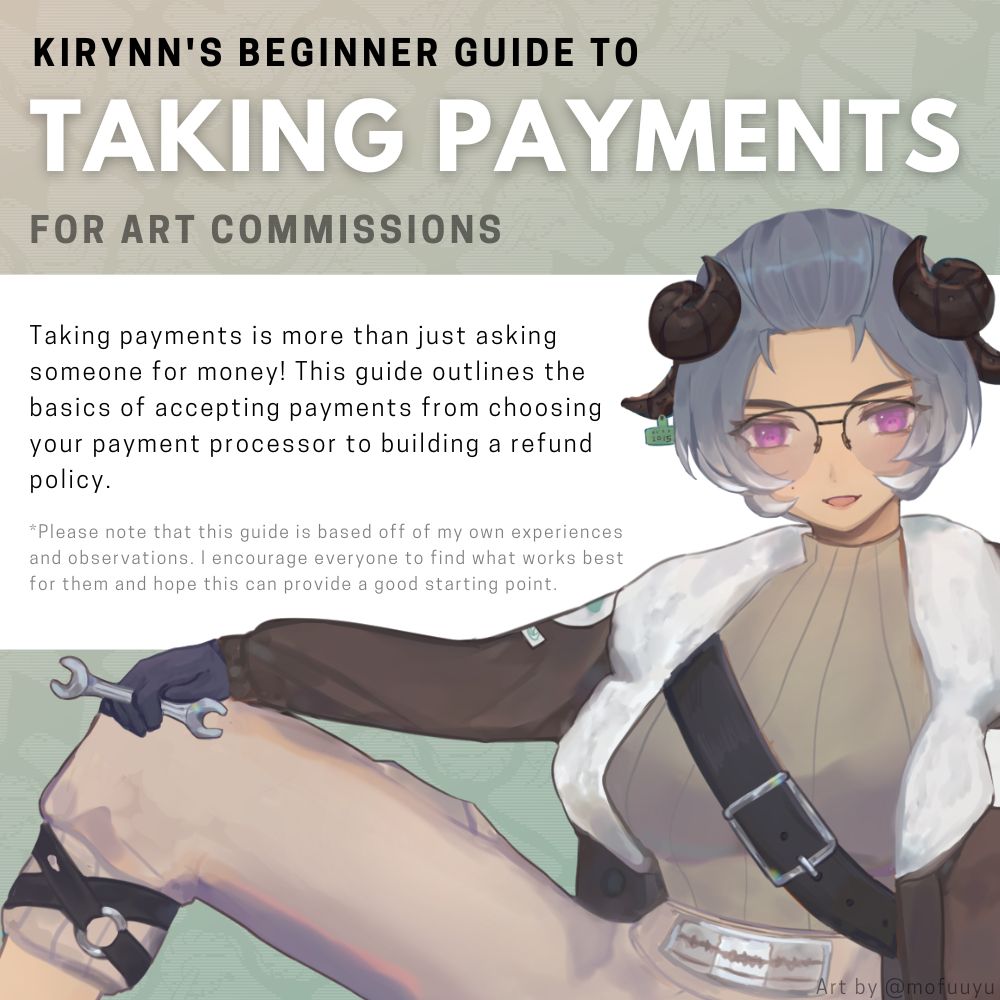 Kirynn's beginner guide to taking Payments for art commissions. Taking payments is more than just asking someone for money! This guide outlines the basics of accepting payments from choosing your payment processor to building a refund policy. *Please note that this guide is based off of my own experiences and observations. I encourage everyone to find what works best for them and hope this can provide a good starting point.