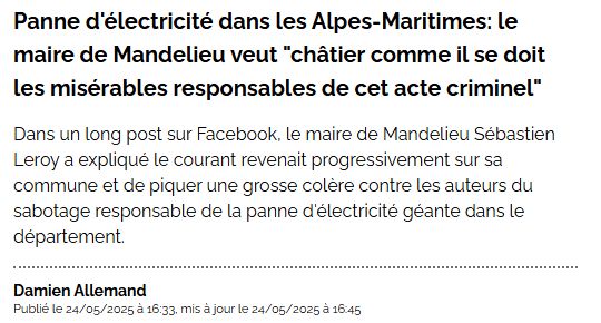 Capture d'écran d'un titre de journal : 

Panne d'électricité dans les Alpes-Maritimes: le maire de Mandelieu veut "châtier comme il se doit les misérables responsables de cet acte criminel"
Dans un long post sur Facebook, le maire de Mandelieu Sébastien Leroy a expliqué le courant revenait progressivement sur sa commune et de piquer une grosse colère contre les auteurs du sabotage responsable de la panne d'électricité géante dans le département.
Damien Allemand  Publié le 24/05/2025 à 16:33, mis à jour le 24/05/2025 à 16:45