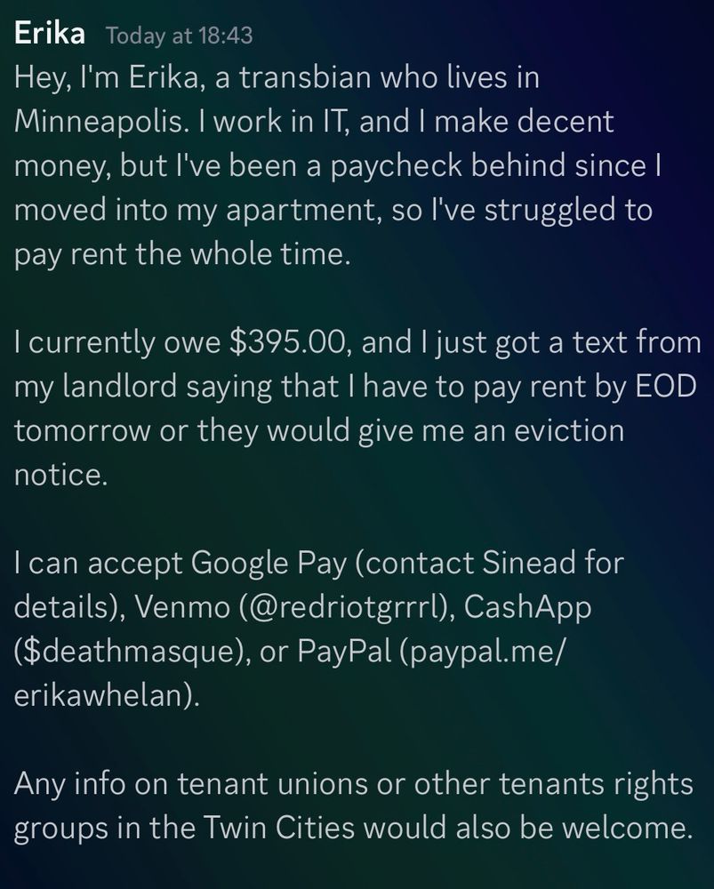 Erika Today at 18:43:

Hey, I'm Erika, a transbian who lives in Minneapolis. I work in IT, and I make decent money, but l've been a paycheck behind since I moved into my apartment, so l've struggled to pay rent the whole time.

I currently owe $395.00, and I just got a text from my landlord saying that I have to pay rent by EOD tomorrow or they would give me an eviction notice.

I can accept Google Pay (contact Sinead for details), Venmo (@redriotgrrrl), CashApp ($deathmasque), or PayPal (paypal.me/ erikawhelan).
Any info on tenant unions or other tenants rights groups in the Twin Cities would also be welcome.