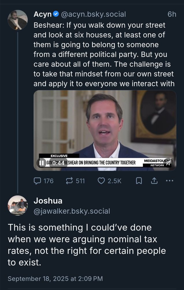 Post by @acyn.bsky.social from 9/18/25 says, "Beshear: If you walk down your street and look at six houses, at least one of them is going to belong to someone from a different political party. But you care about all of them. The challenge is to take that mindset from our own street and apply it to everyone we interact with" and we see Beshear because the actual post has a video of him saying this while this is a screenshot. We also see a reply from jawalker.bsky.social that says, "This is something I could've done when we were arguing nominal tax rates, not the right for certain people to exist."