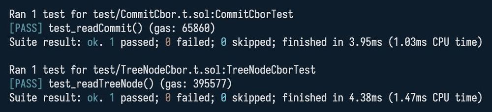 Ran 1 test for test/CommitCbor.t.sol:CommitCborTest
[PASS] test_readCommit() (gas: 65860)
Suite result: ok. 1 passed; 0 failed; 0 skipped; finished in 3.95ms (1.03ms CPU time)

Ran 1 test for test/TreeNodeCbor.t.sol:TreeNodeCborTest
[PASSI test_readTreeNode( (gas: 395577)
Suite result: ok. 1 passed; 0 failed; 0 skipped; finished in 4.38ms (1.47ms CPU time)