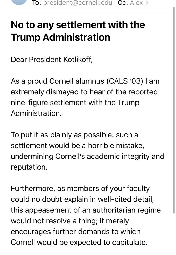 To: president@cornell.edu/
Cc: Alex >
No to any settlement with the Trump Administration
Dear President Kotlikoff,
As a proud Cornell alumnus (CALS '03) I am extremely dismayed to hear of the reported nine-figure settlement with the Trump Administration.
To put it as plainly as possible: such a settlement would be a horrible mistake, undermining Cornell's academic integrity and reputation.
Furthermore, as members of your faculty could no doubt explain in well-cited detail, this appeasement of an authoritarian regime would not resolve a thing; it merely encourages further demands to which Cornell would be expected to capitulate.