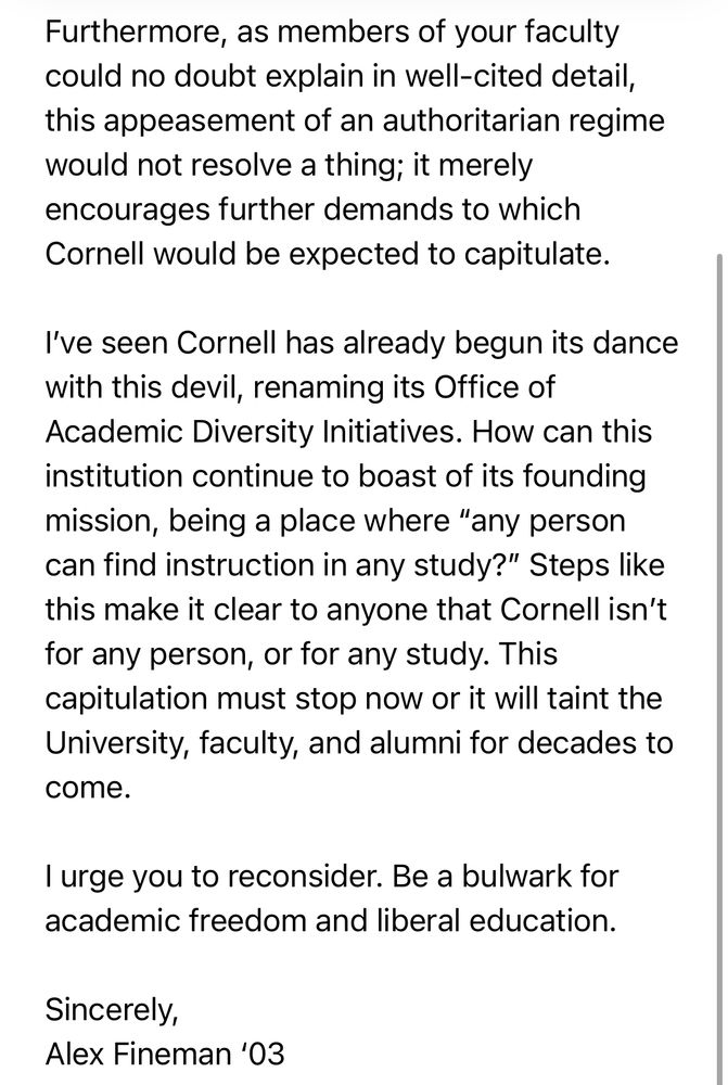 Furthermore, as members of your faculty could no doubt explain in well-cited detail, this appeasement of an authoritarian regime would not resolve a thing; it merely encourages further demands to which Cornell would be expected to capitulate.
I've seen Cornell has already begun its dance with this devil, renaming its Office of Academic Diversity Initiatives. How can this institution continue to boast of its founding mission, being a place where "any person can find instruction in any study?" Steps like this make it clear to anyone that Cornell isn't for any person, or for any study. This capitulation must stop now or it will taint the University, faculty, and alumni for decades to come.
I urge you to reconsider. Be a bulwark for academic freedom and liberal education.
Sincerely,
Alex Fineman '03