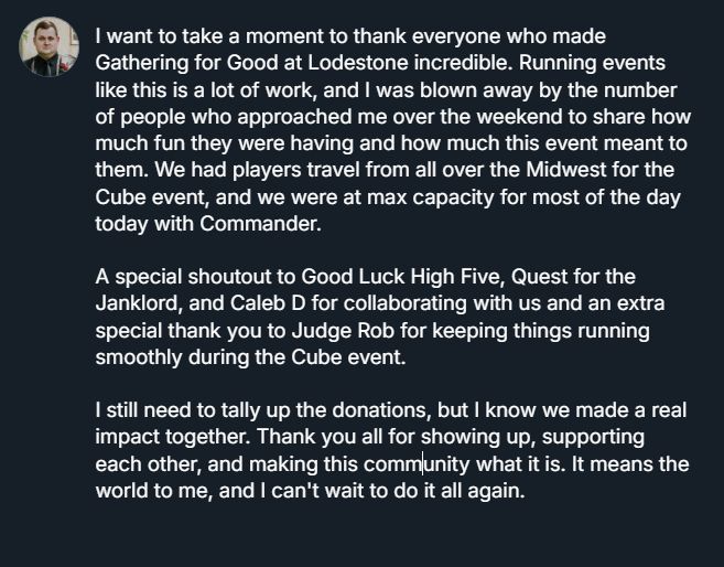 I want to take a moment to thank everyone who made Gathering for Good at Lodestone incredible. Running events like this is a lot of work, and I was blown away by the number of people who approached me over the weekend to share how much fun they were having and how much this event meant to them. We had players travel from all over the Midwest for the Cube event, and we were at max capacity for most of the day today with Commander.

A special shoutout to Good Luck High Five, Quest for the Janklord, and Caleb D for collaborating with us and an extra special thank you to Judge Rob for keeping things running smoothly during the Cube event.

I still need to tally up the donations, but I know we made a real impact together. Thank you all for showing up, supporting each other, and making this community what it is. It means the world to me, and I can't wait to do it all again.
