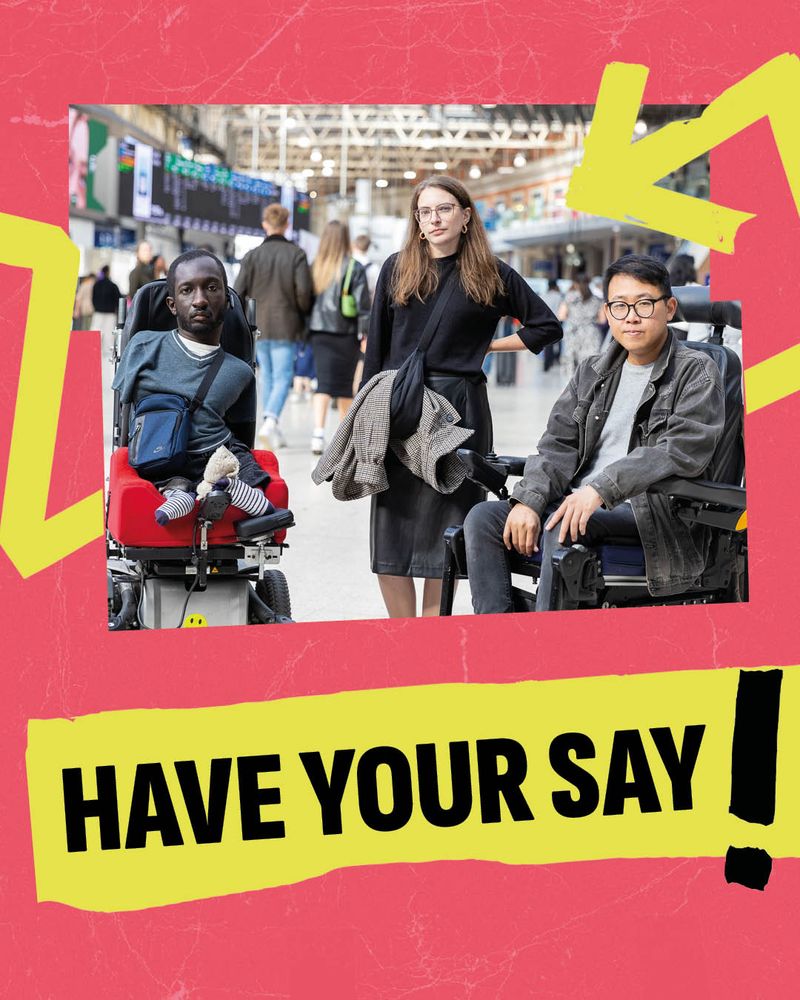 3 disabled people in a busy railway station. First is a Black male with clipped hair, using a powerchair, he has a limb difference. Second is a white woman with long brown hair, glasses, she is standing with her hand on her hip. Last is a south-east Asian man with glasses, using a wheelchair. They're all gazing at the camera. Image has a jagged frame with a melon background. The words 'HAVE YOUR SAY!' appear in black on bright yellow electrical tape. Image is wrapped in a bright yellow arrow.