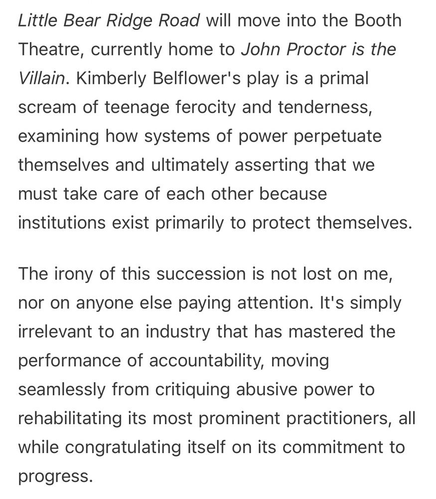 Little Bear Ridge Road will move into the Booth Theatre, currently home to John Proctor is the Villain. Kimberly Belflower's play is a primal scream of teenage ferocity and tenderness, examining how systems of power perpetuate themselves and ultimately asserting that we must take care of each other because institutions exist primarily to protect themselves.

The irony of this succession is not lost on me, nor on anyone else paying attention. It's simply irrelevant to an industry that has mastered the performance of accountability, moving seamlessly from critiquing abusive power to rehabilitating its most prominent practitioners, all while congratulating itself on its commitment to progress.