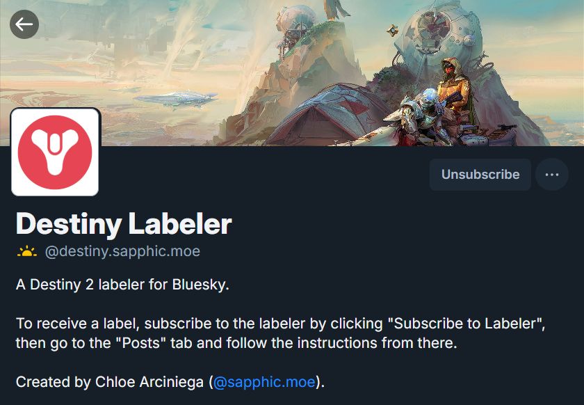 A screenshot of the labeler's profile, which currently reads as follows:

Destiny Labeler (@destiny.sapphic.moe)

A Destiny 2 labeler for Bluesky.

To receive a label, subscribe to the labeler by clicking "Subscribe to Labeler", then go to the "Posts" tab and follow the instructions from there.

Created by Chloe Arciniega (@sapphic.moe).