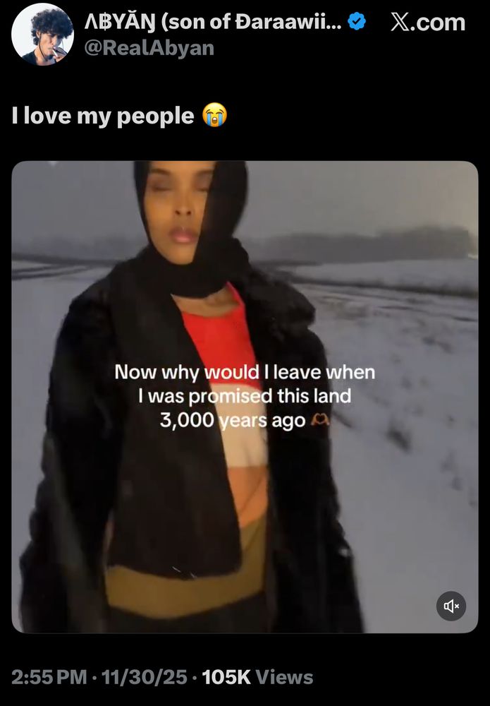 ABYĂN (son of Daraawii... «
@RealAbyan
X.com
I love my people

screenshot from a short video of a somali woman in a head covering out in the snow in minnesota & caption “now why would i leave when i was promised this land 3000 years ago”