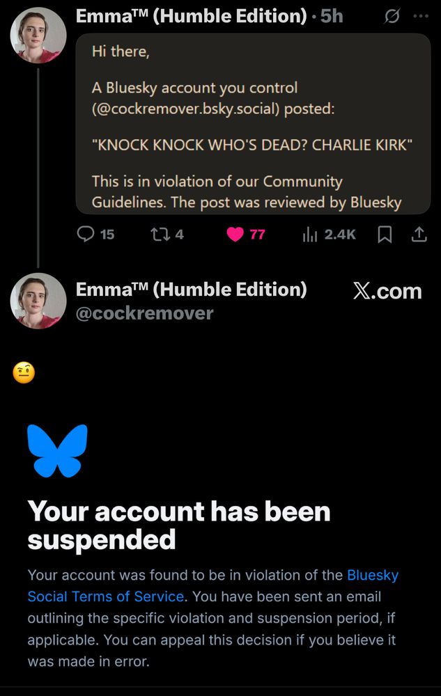 Emma™ (Humble Edition) • 5h
S..
Hi there,
A Bluesky account you control (@cockremover.bsky.social) posted:
"KNOCK KNOCK WHO'S DEAD? CHARLIE KIRK"
This is in violation of our Community Guidelines. The post was reviewed by Bluesky
15
174
77
Emma™ (Humble Edition)
@cockremover
X.com
Your account has been suspended
Your account was found to be in violation of the Bluesky Social Terms of Service. You have been sent an email outlining the specific violation and suspension period, if applicable. You can appeal this decision if you believe it was made in error.