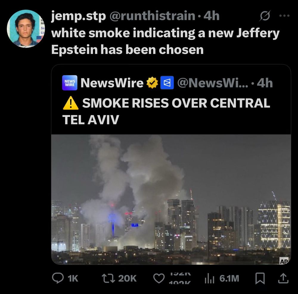 jemp.stp @runthistrain •4h
white smoke indicating a new Jeffery
Epstein has been chosen
NEWS WIRE
NewsWire v
1 @NewsWi... • 4h
! SMOKE RISES OVER CENTRAL TEL AVIV

photo of smoke rising over tel aviv