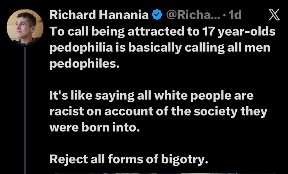 Richard Hanania & @Richa...1d X To call being attracted to 17 year-olds pedophilia is basically calling all men pedophiles.
It's like saying all white people are racist on account of the society they were born into.
Reject all forms of bigotry.