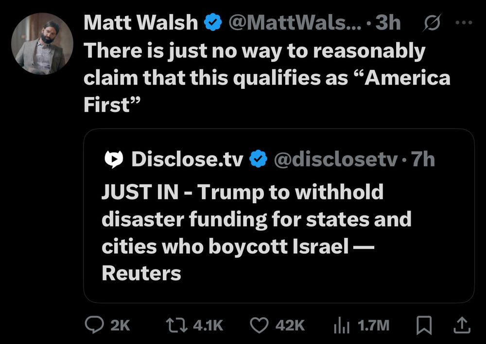 Matt Walsh & @MattWals..•3h
There is just no way to reasonably claim that this qualifies as "America
First"
• Disclose.tv « @disclosetv • 7h
JUST IN - Trump to withhold disaster funding for states and cities who boycott Israel —
Reuters