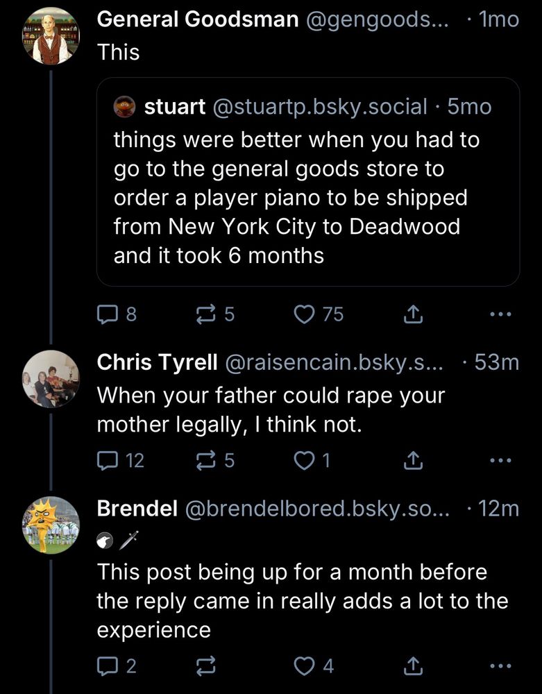 General Goodsman @gengoods... • 1mo
This
stuart@stuartp.bsky.social • 5mo
things were better when you had to go to the general goods store to order a player piano to be shipped from New York City to Deadwood and it took 6 months

...
Chris Tyrell @raisencain.bsky.s..
• 53m
When your father could rape your mother legally, I think not.

• •
Brendel @brendelbored.bsky.so...
• 12m
This post being up for a month before the reply came in really adds a lot to the experience