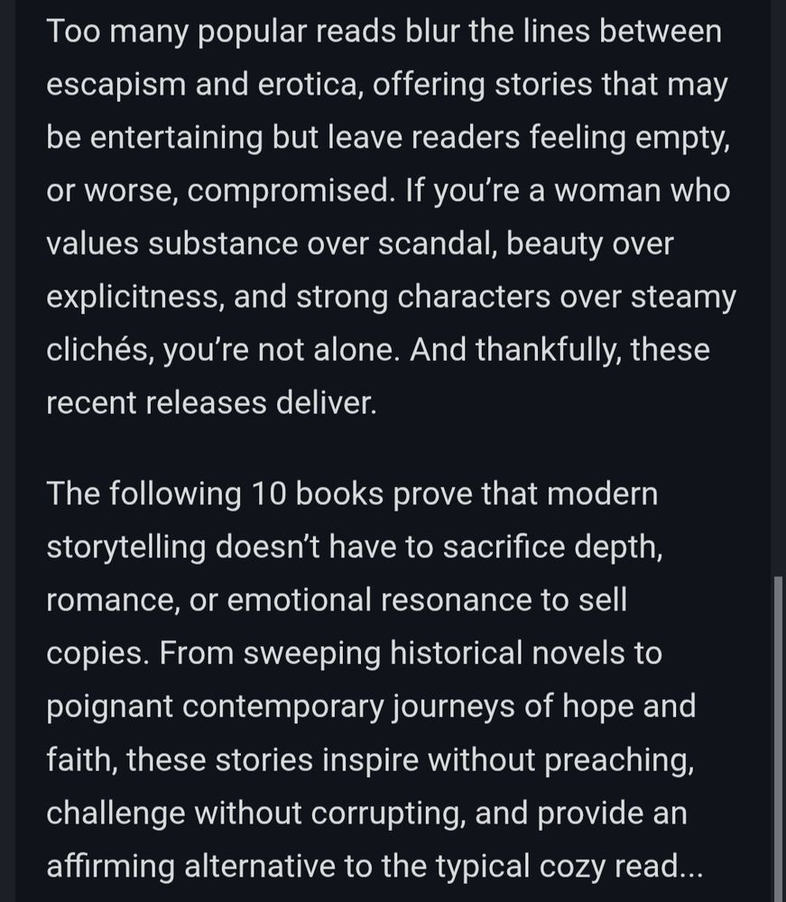 Too many popular reads blur the lines between escapism and erotica, offering stories that may be entertaining but leave readers feeling empty, or worse, compromised. If you’re a woman who values substance over scandal, beauty over explicitness, and strong characters over steamy clichés, you’re not alone. And thankfully, these recent releases deliver.

The following 10 books prove that modern storytelling doesn’t have to sacrifice depth, romance, or emotional resonance to sell copies. From sweeping historical novels to poignant contemporary journeys of hope and faith, these stories inspire without preaching, challenge without corrupting, and provide an affirming alternative to the typical cozy read...