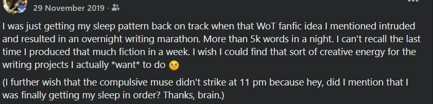 Screenshot of a Facebook post from 29 November 2019.

"I was just getting my sleep pattern back on track when that Wot fanfic idea I mentioned intruded and resulted in an overnight writing marathon. More than 5k words in a night. I can't recall the last time I produced that much fiction in a week. I wish I could find that sort of creative energy for the writing projects I actually *want* to do [scrunchy face emoji]

(I further wish that the compulsive muse didn't strike at 11 pm because hey, did I mention that I was finally getting my sleep in order? Thanks, brain.)