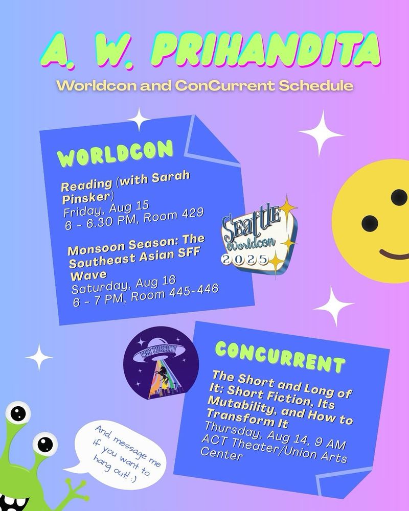 A. W. Prihandita’s Worldcon and ConCurrent Schedule

Worldcon

Reading (with Sarah Pinsker)
Friday, Aug 15
6 - 6.30 PM, Room 429

Monsoon Season: The Southeast Asian SFF Wave
Saturday, Aug 16
6 - 7 PM, Room 445-446

ConCurrent

The Short and Long of It: Short Fiction, Its Mutability, and How to Transform It
Thursday, Aug 14, 9 AM
ACT Theater/Union Arts Center

And, message me if you want to hang out! :)
