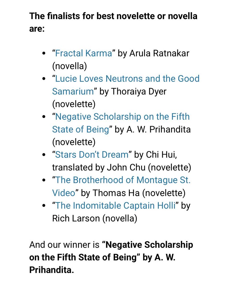 The finalists for best novelette or novella are:
• "Fractal Karma" by Arula Ratnakar (novella)
• "Lucie Loves Neutrons and the Good Samarium" by Thoraiya Dyer (novelette)
• "Negative Scholarship on the Fifth State of Being" by A. W. Prihandita (novelette)
• "Stars Don't Dream" by Chi Hui, translated by John Chu (novelette)
• "The Brotherhood of Montague St.
Video" by Thomas Ha (novelette)
• "The Indomitable Captain Holli" by
Rich Larson (novella)
And our winner is "Negative Scholarship on the Fifth State of Being" by A. W.
Prihandita.