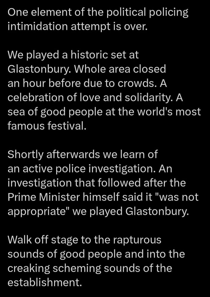 One element of the political policing intimidation attempt is over. 

We played a historic set at Glastonbury. Whole area closed an hour before due to crowds. A celebration of love and solidarity. A sea of good people at the world's most famous festival.

Shortly afterwards we learn of an active police investigation. An investigation that followed after the Prime Minister himself said it "was not appropriate" we played Glastonbury.

Walk off stage to the rapturous sounds of good people and into the creaking scheming sounds of the establishment.