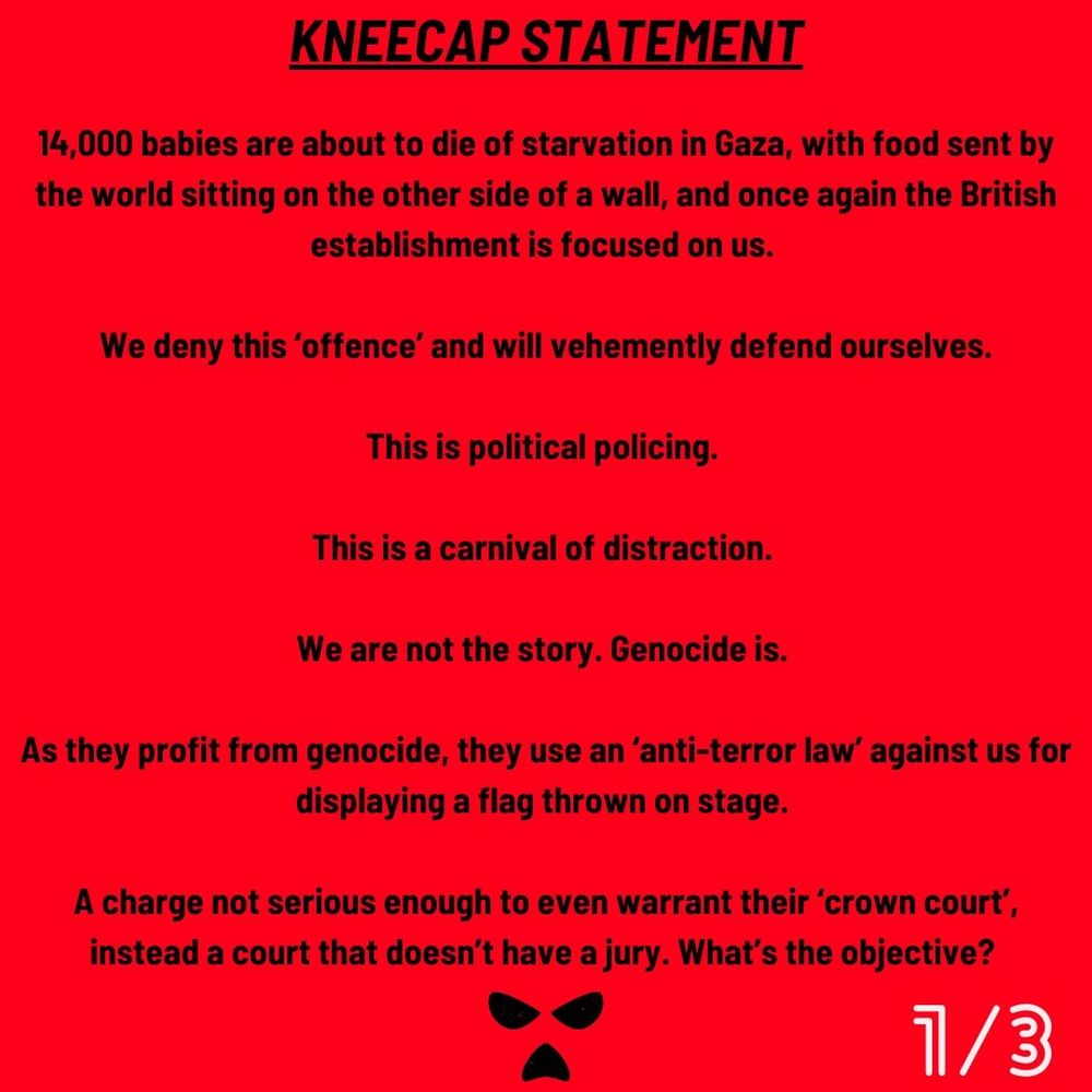 KNEECAP STATEMENT

14,000 babies are about to die of starvation in Gaza, with food sent by the world sitting on the other side of a wall, and once again the British establishment is focused on us.

We deny this ‘offence’ and will vehemently defend ourselves.

This is political policing.

This is a carnival of distraction.

We are not the story. Genocide is.

As they profit from genocide, they use an ‘anti-terror law’ against us for displaying a flag thrown on stage.

A charge not serious enough to even warrant their ‘crown court’, instead a court that doesn’t have a jury. What’s the objective?
