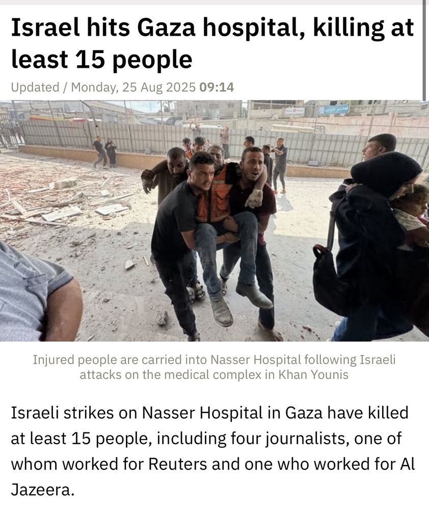 Israel hits Gaza hospital, killing at least 15 people. Israeli strikes on Nasser Hospital in Gaza have killed at least 15 people, including four journalists, one of whom worked for Reuters and one who worked for Al Jazeera. 