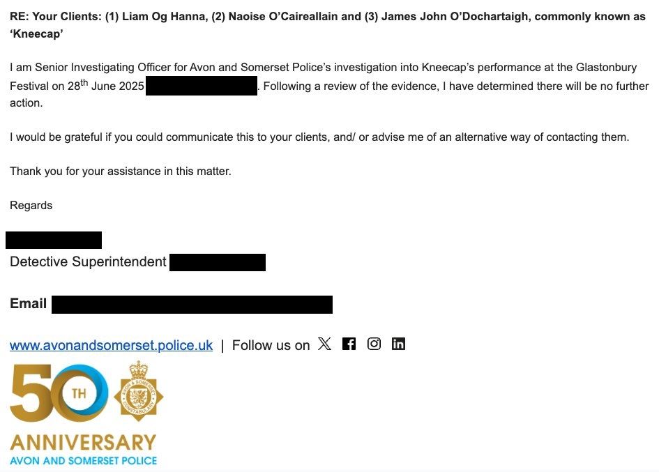 Email from Avon and Somerset Police to Kneecap legal team: "I am Senior Investigating Officer for Avon and Somerset Police's investigation into Kneecap's performance at the Glastonbury Festival on 28th June 2025. Following a review of the evidence, I have determined there will be no further action.

I would be grateful if you could communicate this to your clients, and/or advise me of an alternative way if contacting them.

Thank you for your assistance in this matter.

Regards,

Detective Superintendent [Name redacted]"