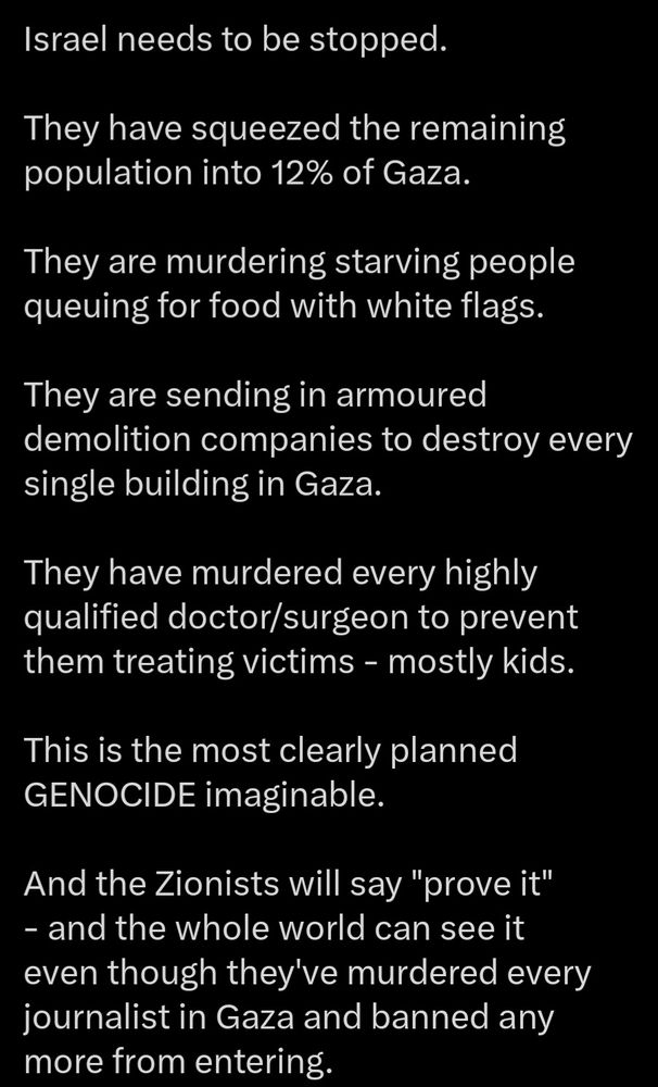 Israel needs to be stopped.

They have squeezed the remaining population into 12% of Gaza.

They are murdering starving people queuing for food with white flags. 

They are sending in armoured demolition companies to destroy every single building in Gaza. 

They have murdered every highly qualified doctor/surgeon to prevent them treating victims - mostly kids. 

This is the most clearly planned GENOCIDE imaginable. 

And the Zionists will say "prove it" - and the whole world can see it even though they've murdered every journalist in Gaza and banned any more from entering.