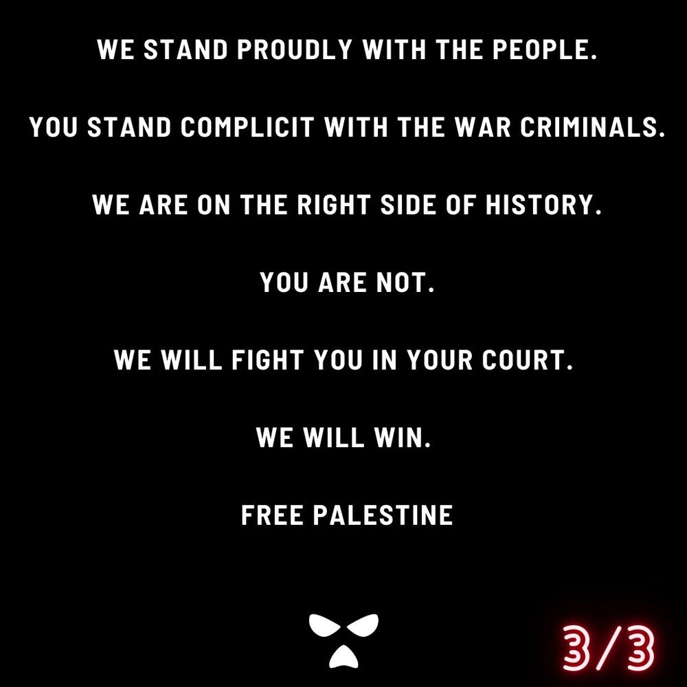WE STAND PROUDLY WITH THE PEOPLE.

YOU STAND COMPLICIT WITH THE WAR CRIMINALS.

WE ARE ON THE RIGHT SIDE OF HISTORY.

YOU ARE NOT.

WE WILL FIGHT YOU IN YOUR COURT.

WE WILL WIN.

FREE PALESTINE