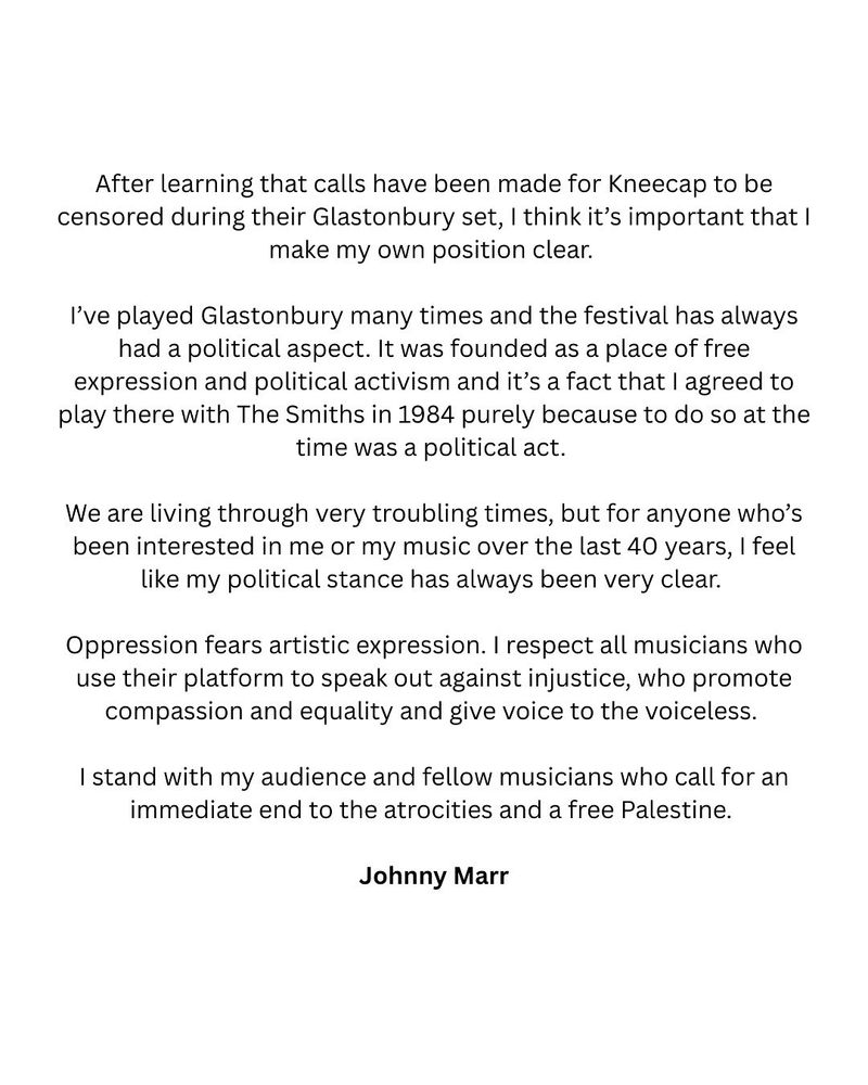 After learning that calls have been made for Kneecap to be censored during their Glastonbury set, I think it’s important that I make my own position clear.

I’ve played Glastonbury many times and the festival has always had a political aspect. It was founded as a place of free expression and political activism and it’s a fact that I agreed to play there with The Smiths in 1984 purely because to do so at the time was a political act.

We are living through very troubling times, but for anyone who’s been interested in me or my music over the last 40 years, I feel like my political stance has always been very clear.

Oppression fears artistic expression. I respect all musicians who use their platform to speak out against injustice, who promote compassion and equality and give voice to the voiceless.

I stand with my audience and fellow musicians who call for an immediate end to the atrocities and a free Palestine.

Johnny Marr